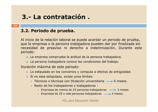 3.- La contratación .
13

3.2. Periodo de prueba.
Al inicio de la relación laboral se puede acordar un periodo de prueba,
que la empresa o la persona trabajadora pueden dar por finalizada sin
necesidad de preaviso ni derecho a indemnización. Durante este
periodo:
La empresa comprueba la actitud de la persona trabajadora.
La persona trabajadora conoce las condiciones del trabajo.

Duración máxima de este periodo:
Lo estipulado en los convenios y computa a efectos de antigüedad.
Si no esta estipulado, existe unos límites:
Técnicos o técnicas con titulación universitaria

6 meses.

Resto de los trabajadores y trabajadoras :
Empresas de menos de 25 personas trabajadoras
Empresas de 25 o más personas trabajadoras
FOL para Educación infantil.

3 meses.
2 meses.

 