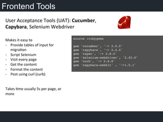 Frontend Tools
	
  
Makes	
  it	
  easy	
  to	
  
-­‐  Provide	
  tables	
  of	
  input	
  for	
  
migraOon	
  	
  
-­‐  Script	
  Selenium	
  
-­‐  Visit	
  every	
  page	
  
-­‐  Get	
  the	
  content	
  
-­‐  Format	
  the	
  content	
  
-­‐  Post	
  using	
  curl	
  (curb)	
  
	
  
Takes	
  Ome	
  usually	
  5s	
  per	
  page,	
  or	
  
more	
  
	
  
	
  
User	
  Acceptance	
  Tools	
  (UAT):	
  Cucumber,	
  
Capybara,	
  Selenium	
  Webdriver	
  
	
  
source :rubygems!
!
gem 'cucumber', '~> 2.0.0'!
gem 'capybara', '~> 2.4.4'!
gem 'rspec', '~> 2.8.0'!
gem 'selenium-webdriver', '2.45.0’!
gem 'curb', '~> 0.8.8'!
gem 'capybara-webkit' , '~>1.5.1'!
!
 