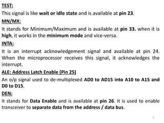 TEST:
This signal is like wait or idle state and is available at pin 23.
MN/MX:
It stands for Minimum/Maximum and is available at pin 33. when it is
high, it works in the minimum mode and vice-versa.
INTA:
It is an interrupt acknowledgement signal and available at pin 24.
When the microprocessor receives this signal, it acknowledges the
interrupt.
ALE: Address Latch Enable (Pin 25)
An o/p signal used to de-multiplexed AD0 to AD15 into A10 to A15 and
D0 to D15.
DEN:
It stands for Data Enable and is available at pin 26. It is used to enable
transceiver to separate data from the address / data bus.
6
 