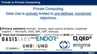 13 © NEC Corporation 2015 NEC Group Internal Use Only13 © NEC Corporation 2019
Private Computing:
Data Use is actively limited to pre-defined, monitored
objectives.
▌Privacy solutions emerge– forums, open source projects, corporate
support – Microsoft, Intel, IBM, SAP, startups.
▌“High End Implementations” – partnerships of BFSI etc. Fast compute
and network, high complexity implementation.
Trends in Private Computing
 