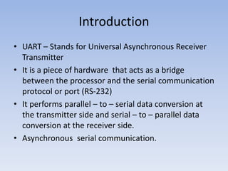 Introduction
• UART – Stands for Universal Asynchronous Receiver
Transmitter
• It is a piece of hardware that acts as a bridge
between the processor and the serial communication
protocol or port (RS-232)
• It performs parallel – to – serial data conversion at
the transmitter side and serial – to – parallel data
conversion at the receiver side.
• Asynchronous serial communication.
 
