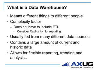 What is a Data Warehouse?
•  Means different things to different people
•  Complexity factor
–  Does not have to include ETL
•  Consider Replication for reporting
•  Usually fed from many different data sources
•  Contains a large amount of current and
historic data
•  Allows for flexible reporting, trending and
analysis…
 
