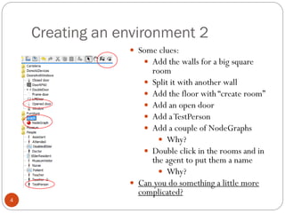 Creating an environment 2
4
 Some clues:
 Add the walls for a big square
room
 Split it with another wall
 Add the floor with “create room”
 Add an open door
 Add aTestPerson
 Add a couple of NodeGraphs
 Why?
 Double click in the rooms and in
the agent to put them a name
 Why?
 Can you do something a little more
complicated?
 