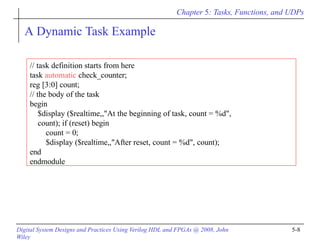 Chapter 5: Tasks, Functions, and UDPs
Digital System Designs and Practices Using Verilog HDL and FPGAs @ 2008, John
Wiley
5-8
A Dynamic Task Example
// task definition starts from here
task automatic check_counter;
reg [3:0] count;
// the body of the task
begin
$display ($realtime,,"At the beginning of task, count = %d",
count); if (reset) begin
count = 0;
$display ($realtime,,"After reset, count = %d", count);
end
endmodule
 