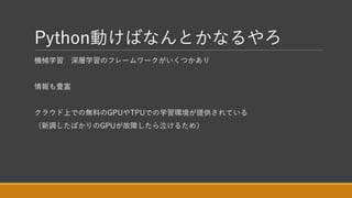 Python動けばなんとかなるやろ
機械学習 深層学習のフレームワークがいくつかあり
情報も豊富
クラウド上での無料のGPUやTPUでの学習環境が提供されている
（新調したばかりのGPUが故障したら泣けるため）
 