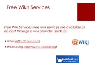 Free Wikis Services


Free Wiki Services Free wiki services are available at
no cost through a wiki provider, such as:

 @Wiki (http://atwiki.com)

 Wikihost.org (http://www.wikihost.org)
 