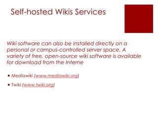Self-hosted Wikis Services


Wiki software can also be installed directly on a
personal or campus-controlled server space. A
variety of free, open-source wiki software is available
for download from the Interne

 Mediawiki (www.mediawiki.org)

 Twiki (www.twiki.org)
 