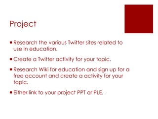 Project

 Research the various Twitter sites related to
  use in education.
 Create a Twitter activity for your topic.
 Research Wiki for education and sign up for a
  free account and create a activity for your
  topic.
 Either link to your project PPT or PLE.
 