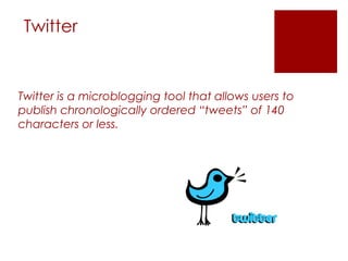 Twitter


Twitter is a microblogging tool that allows users to
publish chronologically ordered “tweets” of 140
characters or less.
 