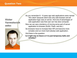 Question Two As you remember 6 – 8 years ago web applications were named ‘thin client’ because client was only web browser and all application logic was on server. And one of advantages of web application was that user can has slow computer.  Now we can see a tendency of moving some part of server application to browser (AJAX, Flash, and etc.) So browsers have to increase their API and become more complex and run more hard (slowly) web application. And there is the question: Is it right way to future or it is just temporary bells and whistles? Victor  Yarmolovich  asks: 