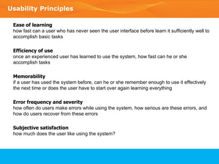 Usability Principles Ease of learning  how fast can a user who has never seen the user interface before learn it sufficiently well to accomplish basic tasks Efficiency of use once an experienced user has learned to use the system, how fast can he or she accomplish tasks Memorability if a user has used the system before, can he or she remember enough to use it effectively the next time or does the user have to start over again learning everything Error frequency and severity how often do users make errors while using the system, how serious are these errors, and how do users recover from these errors Subjective satisfaction how much does the user like using the system? 