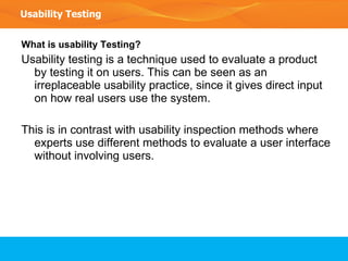 What is usability Testing? Usability testing is a technique used to evaluate a product by testing it on users. This can be seen as an irreplaceable usability practice, since it gives direct input on how real users use the system.  This is in contrast with usability inspection methods where experts use different methods to evaluate a user interface without involving users. Usability Testing 