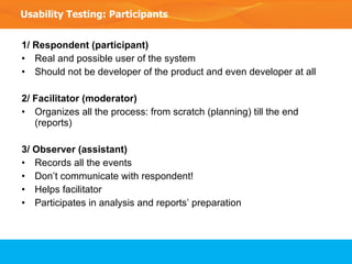 1/ Respondent (participant) Real and possible user of the system Should not be developer of the product and even developer at all 2/ Facilitator (moderator) Organizes all the process: from scratch (planning) till the end (reports) 3/ Observer (assistant) Records all the events Don’t communicate with respondent! Helps facilitator Participates in analysis and reports’ preparation Usability Testing: Participants 