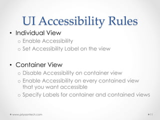 UI  Accessibility  Rules	
•  Individual View
o  Enable Accessibility
o  Set Accessibility Label on the view
•  Container View
o  Disable Accessibility on container view
o  Enable Accessibility on every contained view
that you want accessible
o  Specify Labels for container and contained views
www.priyaontech.com 11
 
