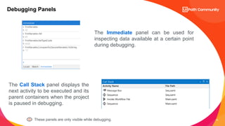 22
Debugging Panels
The Immediate panel can be used for
inspecting data available at a certain point
during debugging.
The Call Stack panel displays the
next activity to be executed and its
parent containers when the project
is paused in debugging.
These panels are only visible while debugging.
 