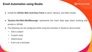 4
Email Automation using Studio
● Install the UiPath Mail Activities Pack to send, retrieve, and filter emails
● 'System.Net.Mail.MailMessage' represents the main data type when working with
emails in UiPath
● The following can be configured while using the activities in Studio to send emails:
• Add a subject
• Custom body
• Attachments
• Even use a template
 