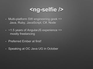 <ng-selfie /> 
• Multi-platform SW engineering geek => 
Java, Ruby, JavaScript, C#, Node 
• ~1.5 years of AngularJS experience => 
mostly freelancing 
• Preferred Ember at first! 
• Speaking at OC Java UG in October 
 