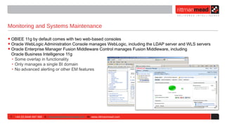 Monitoring and Systems Maintenance

• OBIEE 11g by default comes with two web-based consoles
• Oracle WebLogic Administration Console manages WebLogic, including the LDAP server and WLS servers
• Oracle Enterprise Manager Fusion Middleware Control manages Fusion Middleware, including
 Oracle Business Intelligence 11g
 ‣ Some overlap in functionality
 ‣ Only manages a single BI domain
 ‣ No advanced alerting or other EM features




 T : +44 (0) 8446 697 995 E : enquiries@rittmanmead.com W: www.rittmanmead.com
 