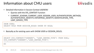 • Basically as for existing users with SHOW USER or SESSION_ROLES.
SHOW USER;
SELECT ROLE FROM SESSION_ROLES ORDER BY ROLE;
SELECT SYS_CONTEXT('USERENV', 'LDAP_SERVER_TYPE') FROM DUAL;
SYS_CONTEXT('USERENV','LDAP_SERVER_TYPE')
---------------------------------------------------------------
AD
28.05.19 UKOUG Techfest 2019 - Oracle Centrally Managed Users 18c / 19c40
Information about CMU users
• Detailed Information in Session Context USERENV
• Queries with the SYS_CONTEXT Function
• CURRENT_SCHEMA, CURRENT_USER, SESSION_USER, AUTHENTICATION_METHOD,
AUTHENTICATED_IDENTITY, ENTERPRISE_IDENTITY, IDENTIFICATION_TYPE,
LDAP_SERVER_TYPE
 