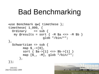 Bad Benchmarking use Benchmark qw{ timethese }; timethese( 1_000, {   Ordinary  => sub {   my @results = sort { -M $a <=> -M $b }  glob &quot;/bin/*&quot;; },   Schwartzian => sub {   map $_->[0],   sort { $a->[1] <=> $b->[1] }   map [$_, -M], glob &quot;/bin/*&quot;;   }, }); 