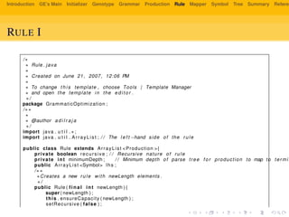 Introduction GE’s Main Initializer Genotype Grammar Production Rule Mapper Symbol Tree Summary Referen
RULE I
/∗
∗ Rule . java
∗
∗ Created on June 21 , 2007, 12:06 PM
∗
∗ To change t h i s template , choose Tools | Template Manager
∗ and open the template in the e d i t o r .
∗/
package GrammaticOptimization ;
/∗∗
∗
∗ @author a d i l r a j a
∗/
import java . u t i l . ∗ ;
import java . u t i l . ArrayList ; / / The l e f t −hand side of the rule
public class Rule extends ArrayList <Production >{
private boolean recursive ; / / Recursive nature of rule
private int minimumDepth ; / / Minimum depth of parse tree f o r production to map to termin
public ArrayList <Symbol> lhs ;
/∗∗
∗Creates a new rule with newLength elements .
∗/
public Rule ( f i n a l int newLength ) {
super ( newLength ) ;
this . ensureCapacity ( newLength ) ;
setRecursive ( false ) ;
 