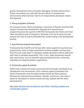 quicker development times and easier debugging. All these add-ons from
Python frameworks sync well with the core nature of microservices
environments where services need to be independently developed, tested,
and deployed.
3. Strong ecosystem & libraries
As everyone knows, Python possesses a vast array of libraries and tools that
support microservices development. Ranging from asynchronous
programming tools like asyncio to RESTful frameworks like Falcon and Flask
offers developers ease of integration. Whereas a rich set of resources also
reduces the need to build functionality from scratch aiding in the development
timeline.
4. Asynchronous programming support
Frameworks like FastAPI and Tornado offer native support for asynchronous
programming, which is highly essential for building scalable microservices.
Asynchronous code helps in managing multiple operations without waiting for
each task to complete sequentially. This, in turn, helps businesses acquire
high concurrency, such as real-time data processing services, enhancing
scalability and responsiveness in applications.
5. Community support & evolution
Python has a vibrant and active community that continually contributes to its
development and improvement. Such massive support guarantees that
Python frameworks meet the latest industry trends and best practices.
Whereas the extensive documentation, tutorials, and forums, also make it
easier for developers to resolve issues and stay updated with the latest
advancements.
Also read: Microservices architecture with Python: Building scalable and
maintainable systems
 