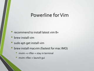 Powerline forVim
• recommend to install latest vim 8+
• brew install vim
• sudo apt-get install vim
• brew install macvim (fastest for mac IMO)
• mvim –v <file> = stay in terminal
• mvim <file> = launch gui
 