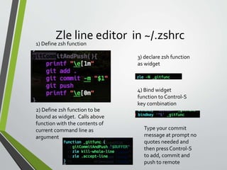 Zle line editor in ~/.zshrc
3) declare zsh function
as widget
4) Bind widget
function to Control-S
key combination
1) Define zsh function
2) Define zsh function to be
bound as widget. Calls above
function with the contents of
current command line as
argument
Type your commit
message at prompt no
quotes needed and
then pressControl-S
to add, commit and
push to remote
 