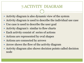7.ACTIVITY DIAGRAM
 Activity diagram is also dynamic view of the system
 Activity diagram is used to describe the individual use case
 Use case is used to describe the user goal
 Activity diagram’s similar to flow charts
 Each activity consist of series of actions

 Actions are represented by oval shapes
 Actions are connected by arrows
 Arrow shows the flow of the activity diagram
 Activity diagram also shows decision points called decision

node

 