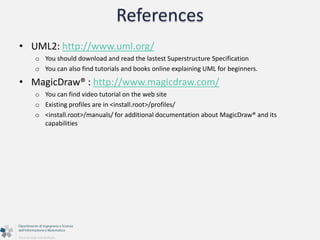 References 
• UML2: http://www.uml.org/ 
o You should download and read the lastest Superstructure Specification 
o You can also find tutorials and books online explaining UML for beginners. 
• MagicDraw® : http://www.magicdraw.com/ 
o You can find video tutorial on the web site 
o Existing profiles are in <install.root>/profiles/ 
o <install.root>/manuals/ for additional documentation about MagicDraw® and its 
capabilities 
