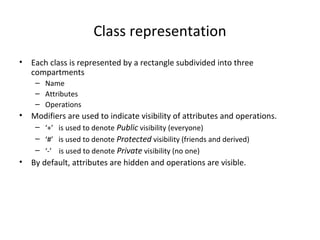 Class representation
• Each class is represented by a rectangle subdivided into three
compartments
– Name
– Attributes
– Operations
• Modifiers are used to indicate visibility of attributes and operations.
– ‘+’ is used to denote Public visibility (everyone)
– ‘#’ is used to denote Protected visibility (friends and derived)
– ‘-’ is used to denote Private visibility (no one)
• By default, attributes are hidden and operations are visible.
 