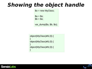 Showing the object handle
$o = new MyClass;
$a = $o;
$b = $o;
var_dump($a, $b, $o);
object(MyClass)#1 (0) {
}
object(MyClass)#1 (0) {
}
object(MyClass)#1 (0) {
}
 