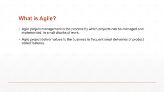 What is Agile?
▪ Agile project management is the process by which projects can be managed and
implemented in small chunks of work.
▪ Agile project deliver values to the business in frequent small deliveries of product
called features.

 