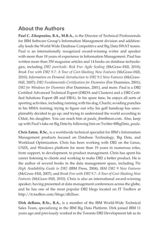 About the Authors
            Paul C. Zikopoulos, B.A., M.B.A., is the Director of Technical Professionals
            for IBM Software Group’s Information Management division and addition-
            ally leads the World Wide Database Competitive and Big Data SWAT teams.
            Paul is an internationally recognized award-winning writer and speaker
            with more than 18 years of experience in Information Management. Paul has
            written more than 350 magazine articles and 14 books on database technolo-
            gies, including DB2 pureScale: Risk Free Agile Scaling (McGraw-Hill, 2010);
            Break Free with DB2 9.7: A Tour of Cost-Slashing New Features (McGraw-Hill,
            2010); Information on Demand: Introduction to DB2 9.5 New Features (McGraw-
            Hill, 2007); DB2 Fundamentals Certification for Dummies (For Dummies, 2001);
            DB2 for Windows for Dummies (For Dummies, 2001), and more. Paul is a DB2
            Certified Advanced Technical Expert (DRDA and Clusters) and a DB2 Certi-
            fied Solutions Expert (BI and DBA). In his spare time, he enjoys all sorts of
            sporting activities, including running with his dog, Chachi; avoiding punches
            in his MMA training; trying to figure out why his golf handicap has unex-
            plainably decided to go up; and trying to understand the world according to
            Chloë, his daughter. You can reach him at paulz_ibm@msn.com. Also, keep
            up with Paul’s take on Big Data by following him on Twitter @BigData_paulz.

            Chris Eaton, B.Sc., is a worldwide technical specialist for IBM’s Information
            Management products focused on Database Technology, Big Data, and
            Workload Optimization. Chris has been working with DB2 on the Linux,
            UNIX, and Windows platform for more than 19 years in numerous roles,
            from support, to development, to product management. Chris has spent his
            career listening to clients and working to make DB2 a better product. He is
            the author of several books in the data management space, including The
            High Availability Guide to DB2 (IBM Press, 2004), IBM DB2 9 New Features
            (McGraw-Hill, 2007), and Break Free with DB2 9.7: A Tour of Cost-Slashing New
            Features (McGraw-Hill, 2010). Chris is also an international award-winning
            speaker, having presented at data management conferences across the globe,
            and he has one of the most popular DB2 blogs located on IT Toolbox at
            http://it.toolbox.com/blogs/db2luw.

            Dirk deRoos, B.Sc., B.A., is a member of the IBM World-Wide Technical
            Sales Team, specializing in the IBM Big Data Platform. Dirk joined IBM 11
            years ago and previously worked in the Toronto DB2 Development lab as its




FM.indd 2                                                                              07/10/11 6:12 PM
 