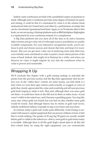 12 	    Understanding Big Data



                   Indeed, some warehouses are built with a predefined corpus of questions in
               mind. Although such a warehouse provides some degree of freedom for query
               and mining, it could be that it’s constrained by what is in the schema (most
               unstructured data isn’t found here) and often by a performance envelope that
               can be a functional/operational hard limit. Again, as we’ll reiterate often in this
               book, we are not saying a Hadoop platform such as IBM InfoSphere BigInsights
               is a replacement for your warehouse; instead, it’s a complement.
                   A Big Data platform lets you store all of the data in its native business
               object format and get value out of it through massive parallelism on readily
               available components. For your interactive navigational needs, you’ll con-
               tinue to pick and choose sources and cleanse that data and keep it in ware-
               houses. But you can get more value out of analyzing more data (that may
               even initially seem unrelated) in order to paint a more robust picture of the
               issue at hand. Indeed, data might sit in Hadoop for a while, and when you
               discover its value, it might migrate its way into the warehouse when its
               value is proven and sustainable.


               Wrapping It Up
               We’ll conclude this chapter with a gold mining analogy to articulate the
               points from the previous section and the Big Data opportunity that lies be-
               fore you. In the “olden days” (which, for some reason, our kids think is a
               time when we were their age), miners could actually see nuggets or veins of
               gold; they clearly appreciated the value and would dig and sift near previous
               gold finds hoping to strike it rich. That said, although there was more gold
               out there—it could have been in the hill next to them or miles away—it just
               wasn’t visible to the naked eye, and it became a gambling game. You dug like
               crazy near where gold was found, but you had no idea whether more gold
               would be found. And although history has its stories of gold rush fevers,
               nobody mobilized millions of people to dig everywhere and anywhere.
                   In contrast, today’s gold rush works quite differently. Gold mining is exe-
               cuted with massive capital equipment that can process millions of tons of dirt
               that is worth nothing. Ore grades of 30 mg/kg (30 ppm) are usually needed
               before gold is visible to the naked eye—that is, most gold in gold mines today
               is invisible. Although there is all this gold (high-valued data) in all this dirt
               (low-valued data), by using the right equipment, you can economically




ch01.indd 12                                                                                   07/10/11 12:38 PM
 