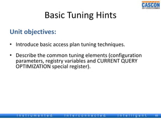 Basic Tuning Hints 
Unit objectives: 
• Introduce basic access plan tuning techniques. 
• Describe the common tuning elements (configuration 
parameters, registry variables and CURRENT QUERY 
OPTIMIZATION special register). 
83 
 