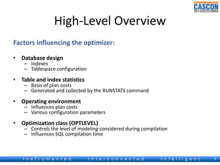 High-Level Overview 
Factors influencing the optimizer: 
• Database design 
– Indexes 
– Tablespace configuration 
• Table and index statistics 
– Basis of plan costs 
– Generated and collected by the RUNSTATS command 
• Operating environment 
– Influences plan costs 
– Various configuration parameters 
• Optimization class (OPTLEVEL) 
– Controls the level of modeling considered during compilation 
– Influences SQL compilation time 
9 
 