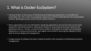 1. What is Docker EcoSystem?
• Containerization is the process of distributing and deploying applications in a portable and
predictable way. This is done by packaging components and their dependencies into standardized,
isolated, lightweight process environments called containers.
• Many organizations are now interested in designing applications and services that can be easily
deployed to distributed systems, allowing the system to scale easily and survive machine and
application failures. Docker, a containerization platform developed to simplify and standardize
deployment in various environments, was largely instrumental in spurring the adoption of this
style of service design and management.
• A large amount of software has been created to build on this ecosystem of distributed container
management.
 