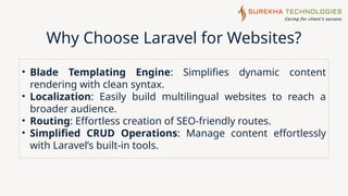 Why Choose Laravel for Websites?
• Blade Templating Engine: Simplifies dynamic content
rendering with clean syntax.
• Localization: Easily build multilingual websites to reach a
broader audience.
• Routing: Effortless creation of SEO-friendly routes.
• Simplified CRUD Operations: Manage content effortlessly
with Laravel’s built-in tools.
 