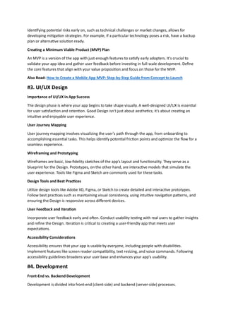 Identifying potential risks early on, such as technical challenges or market changes, allows for
developing mitigation strategies. For example, if a particular technology poses a risk, have a backup
plan or alternative solution ready.
Creating a Minimum Viable Product (MVP) Plan
An MVP is a version of the app with just enough features to satisfy early adopters. It's crucial to
validate your app idea and gather user feedback before investing in full-scale development. Define
the core features that align with your value proposition and focus on those for the MVP.
Also Read: How to Create a Mobile App MVP: Step-by-Step Guide from Concept to Launch
#3. UI/UX Design
Importance of UI/UX in App Success
The design phase is where your app begins to take shape visually. A well-designed UI/UX is essential
for user satisfaction and retention. Good Design isn't just about aesthetics; it's about creating an
intuitive and enjoyable user experience.
User Journey Mapping
User journey mapping involves visualizing the user's path through the app, from onboarding to
accomplishing essential tasks. This helps identify potential friction points and optimize the flow for a
seamless experience.
Wireframing and Prototyping
Wireframes are basic, low-fidelity sketches of the app's layout and functionality. They serve as a
blueprint for the Design. Prototypes, on the other hand, are interactive models that simulate the
user experience. Tools like Figma and Sketch are commonly used for these tasks.
Design Tools and Best Practices
Utilize design tools like Adobe XD, Figma, or Sketch to create detailed and interactive prototypes.
Follow best practices such as maintaining visual consistency, using intuitive navigation patterns, and
ensuring the Design is responsive across different devices.
User Feedback and Iteration
Incorporate user feedback early and often. Conduct usability testing with real users to gather insights
and refine the Design. Iteration is critical to creating a user-friendly app that meets user
expectations.
Accessibility Considerations
Accessibility ensures that your app is usable by everyone, including people with disabilities.
Implement features like screen reader compatibility, text resizing, and voice commands. Following
accessibility guidelines broadens your user base and enhances your app's usability.
#4. Development
Front-End vs. Backend Development
Development is divided into front-end (client-side) and backend (server-side) processes.
 
