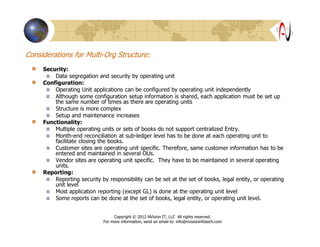 Considerations for Multi-Org Structure:
Security:
Data segregation and security by operating unit
Configuration:
Operating Unit applications can be configured by operating unit independently
Although some configuration setup information is shared, each application must be set up
the same number of times as there are operating units
Structure is more complex
Setup and maintenance increases
Functionality:
Multiple operating units or sets of books do not support centralized Entry.
Month-end reconciliation at sub-ledger level has to be done at each operating unit to
facilitate closing the books.
Customer sites are operating unit specific. Therefore, same customer information has to be
entered and maintained in several OUs.
Vendor sites are operating unit specific. They have to be maintained in several operating
units.
Reporting:
Reporting security by responsibility can be set at the set of books, legal entity, or operating
unit level
Most application reporting (except GL) is done at the operating unit level
Some reports can be done at the set of books, legal entity, or operating unit level.
Copyright © 2012 NVision IT, LLC All rights reserved.
For more information, send an email to: info@nvisioninfotech.com
 