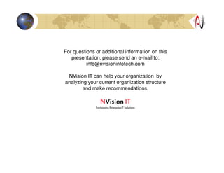 For questions or additional information on this
presentation, please send an e-mail to:
info@nvisioninfotech.com
NVision IT can help your organization by
analyzing your current organization structure
and make recommendations.
NNNNVisionVisionVisionVision ITITITIT
Envisioning EnterpriseIT Solutions
 