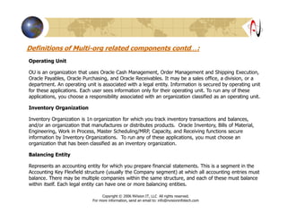 Definitions of Multi-org related components contd…:
Operating Unit
OU is an organization that uses Oracle Cash Management, Order Management and Shipping Execution,
Oracle Payables, Oracle Purchasing, and Oracle Receivables. It may be a sales office, a division, or a
department. An operating unit is associated with a legal entity. Information is secured by operating unit
for these applications. Each user sees information only for their operating unit. To run any of these
applications, you choose a responsibility associated with an organization classified as an operating unit.
Inventory Organization
Inventory Organization is 1n organization for which you track inventory transactions and balances,
and/or an organization that manufactures or distributes products. Oracle Inventory, Bills of Material,
Engineering, Work in Process, Master Scheduling/MRP, Capacity, and Receiving functions secure
information by Inventory Organizations. To run any of these applications, you must choose an
organization that has been classified as an inventory organization.
Balancing Entity
Represents an accounting entity for which you prepare financial statements. This is a segment in the
Accounting Key Flexfield structure (usually the Company segment) at which all accounting entries must
balance. There may be multiple companies within the same structure, and each of these must balance
within itself. Each legal entity can have one or more balancing entities.
Copyright © 2006 NVision IT, LLC All rights reserved.
For more information, send an email to: info@nvisioninfotech.com
 