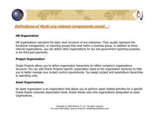 Definitions of Multi-org related components contd…:
HR Organization
HR organizations represent the basic work structure of any enterprise. They usually represent the
functional management, or reporting groups that exist within a business group. In addition to these
internal organizations, you can define other organizations for tax and government reporting purposes,
or for third part payments.
Project Organization
Oracle Projects allows you to define organization hierarchies to reflect company’s organizations
structure. You can add Oracle Projects–specific organization types to the organization hierarchy to help
you to better manage your project control requirements. You assign project and expenditure hierarchies
to operating units.
Asset Organizations
An asset organization is an organization that allows you to perform asset–related activities for a specific
Oracle Assets corporate depreciation book. Oracle Assets uses only organizations designated as asset
organizations.
Copyright © 2006 NVision IT, LLC All rights reserved.
For more information, send an email to: info@nvisioninfotech.com
 