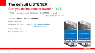 26 Copyright © 2011, Oracle and/or its affiliates. All rights reserved.
The default LISTENER
Can you define another owner? - YES
[GRID]> srvctl modify listener -l LISTENER -u root
You need to be root…
[GRID]> srvctl config listener
Name: LISTENER
Network: 1, Owner: root  For demonstration
purposes only…
Home: <CRS home>
End points: TCP:1545
OS OS
Oracle Grid Infrastructure
…
ora.LISTENER.lsnr
…
ora.net1.network
…
ora.LISTENER.lsnr
…
ora.net1.network
rac1 rac2
 