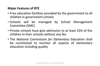 Major Features of RTE
• Free education facilities provided by the government to all
children in government schools
• Schools will be managed by School Management
Committee (SMC)
• Private schools have give admission to at least 25% of the
children in their schools without any fee
• The National Commission for Elementary Education shall
be constituted to monitor all aspects of elementary
education including quality
Dr Rajnikant Dodiya, Asst. Professor, HMPIETR
 