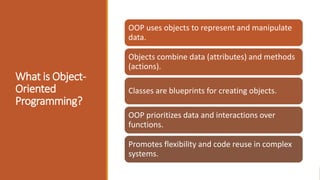What is Object-
Oriented
Programming?
OOP uses objects to represent and manipulate
data.
Objects combine data (attributes) and methods
(actions).
Classes are blueprints for creating objects.
OOP prioritizes data and interactions over
functions.
Promotes flexibility and code reuse in complex
systems.
 