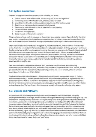 27
5.2 System Assessment
The case studygroup identifiedandrankedthe followingkeyissues:
1. Coastal erosionfromsealevel rise,and resultinglossof soil andvegetation
2. Increasingsalinityinfreshwaterwells,affectingaccesstowater
3. Low state investmentinhealth,education,securityandotherbasicservices
4. Depletionof mangrovesdue toharvestingforfirewood
5. Depletionof natural resourcesdue tosavannafiresandflooding
6. Gastro-intestinal disease
7. Disabilitiesamongstdivers
8. Social impactsof the narcoticeconomy
The group’scausal loopanalysisfocussedonthe primary issue,coastal erosion(Figure 9).Asforthe other
case studies,manyof the otherissueslistedemergedasdirectorindirectcausesandimpacts,butinthis
case withthe exceptionof disabilitiesamongstdiversandthe social impactsof the narcotic economy.
There were three directimpacts:lossof vegetation, lossof soil andland,andsalinizationof freshwater
wells. Thisledto a reductioninfishstocksandbiodiversity,sedimentation,decliningagriculture andlinked
foodsecurity,lesslandforhousing,gastro-intestinal diseases,andwaterscarcity.These ledalsoto a lackof
jobopportunitiesandurbanmigration,plussocialdisunityandconflict. Directcauseswere lackof
awarenessof climate change amongstthe community,erosivewaves,flooding,deforestation andsand
extraction. Indirectcauses were lowlevelsof educationamongstthe community,sealevel rise, more
intense hurricanes,weakIndigenousterritorial institutions andlinkedintensive extractivepractices,
povertyandthe needforcash.
Two positive feedbackloopswere identified.First, the depletionof fishstockswaspromoting
intensificationof extractivepractices,andparticularlysandextractionanddeforestation. Second, alackof
jobopportunitiesforthe local communitywasdrivingpovertyandaneedforcash,whichin turnwas
causingsandextractionanddeforestation.
The five interventionsidentified were:1. Strengthen naturalresourcemanagementnorms;2.Enforce
traditionalregulations; 3. Incomegeneration activitiesand fishery diversification; 4. Reforestation, and5.
Coastalprotection.The firstfourtackledthe feedbackloop andinteractionsbetweenweakIndigenous
territorial institutionsandintensiveextractive practices,povertyandthe needforcash,anddeforestation
and sandextraction. The fourthwasa directresponse tosealevel rise andresultanterosive waves.
5.3 Options and Pathways
In thissessionthe groupdesignedan implementationpathwayfortheirinterventions.The group
developedtheirTheoryof Change,whichhadthe ultimate goal of reducingcoastal erosion(Figure 10).This
showed five ‘impactpathways’withinthe Theoryof Change: one relatingtocommunityandstakeholder
mobilisation,asecondformobilisingandrecordingtraditional knowledge,athirdforreforestationof
mangroves,coconutsandpine forest,afourthfor rainwaterharvesting,andafifthforcoastal protection.
Ratherthan draw a separate implementationpathway,the grouporderedthe activitiesintoasequence
that wouldprovide necessarysocial and institutional preparation,andalsotomaximiseflexibilityunder
future uncertainty (Figure10).The firstkeystepwas to establishFree andPriorInformedConsentfromthe
community,followedbyorganisingcommunitysectorsandengagingwithexternal stakeholders.The final,
mostriskyactivity,constructingartificialreefsandcoastal protection,wasthe lastto be implementeddue
to the significantlevel of irreversibilityand‘sunk’costs.
 