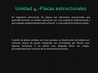 Unidad 4.-Placas estructuralesEn ingeniería estructural, lasplacas son elementos estructurales que geométricamente se pueden aproximar por una superficie bidimensional y que trabajan predominantemente a flexión. y cuya superficie media es plana.Cuando las placas aisladas son muy gruesas, su diseño está controlado por cortante; placas de grosor moderado son controlados por flexión (con algunas torsiones), y las placas muy delgadas llevar sus cargas, principalmente por la acción de la membrana de tensión. 