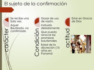 El sujeto de la confirmación
carácter
Se recibe una
Sola vez.
Aquel
Bautizado, no
confirmado
Condición
Gozar de uso
de razón.
Instruido
debidamente
Que pueda
renovar las
promesas
bautismales
Edad de la
discreción (15
años en
Panamá
actitud
Estar en Gracia
de Dios
 